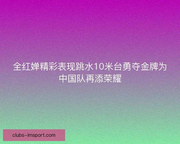 全红婵精彩表现跳水10米台勇夺金牌为中国队再添荣耀