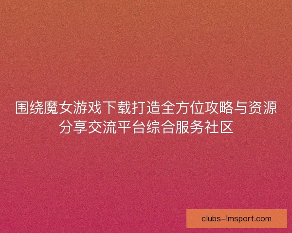 围绕魔女游戏下载打造全方位攻略与资源分享交流平台综合服务社区