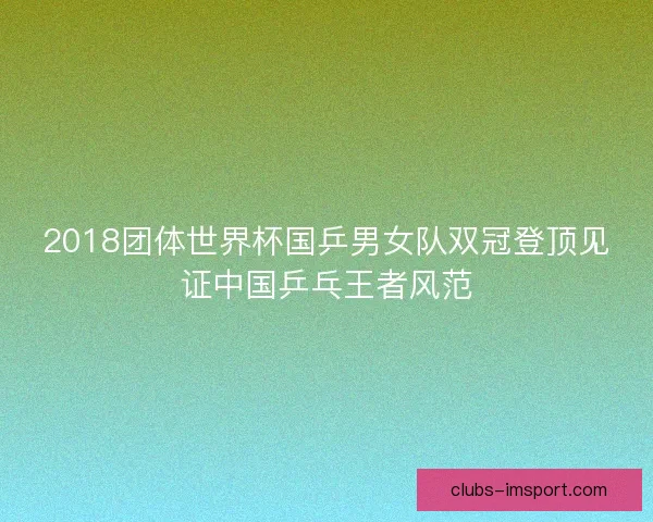 2018团体世界杯国乒男女队双冠登顶见证中国乒乓王者风范