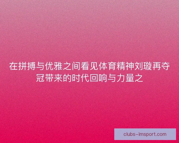 在拼搏与优雅之间看见体育精神刘璇再夺冠带来的时代回响与力量之