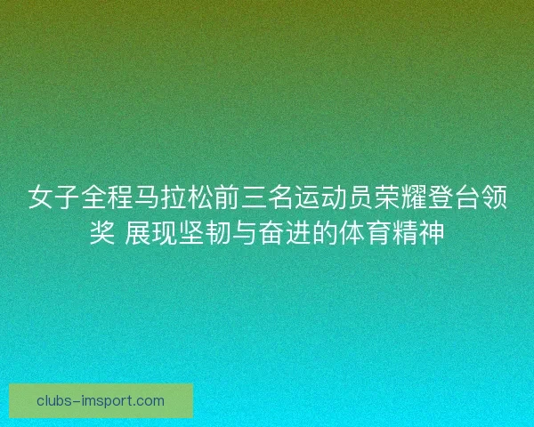 女子全程马拉松前三名运动员荣耀登台领奖 展现坚韧与奋进的体育精神